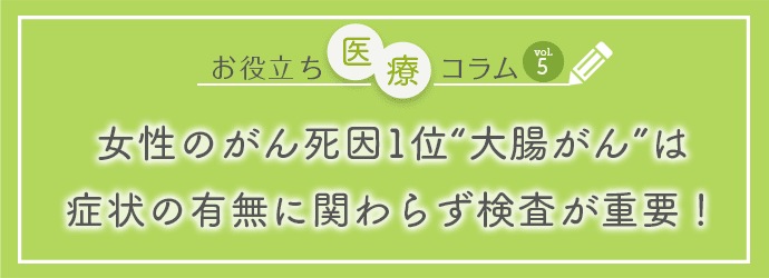 お役立ち医療コラムvol.5「女性のがん死因1位“大腸がん”は症状の有無に関わらず検査が重要！」